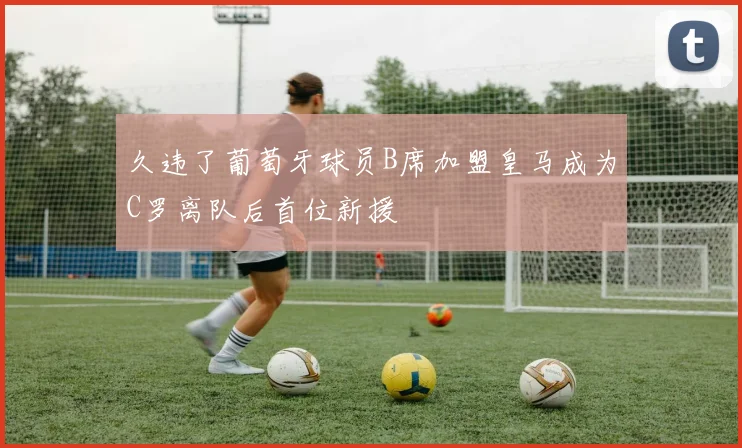 久违了葡萄牙球员B席加盟皇马成为C罗离队后首位新援