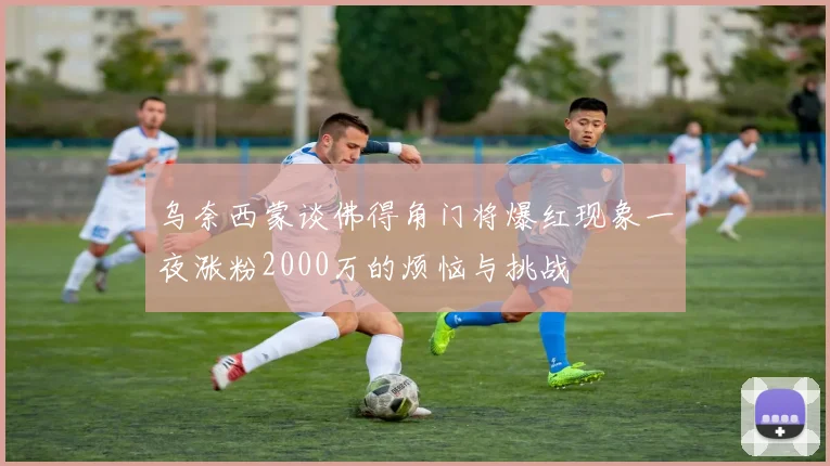 乌奈西蒙谈佛得角门将爆红现象一夜涨粉2000万的烦恼与挑战