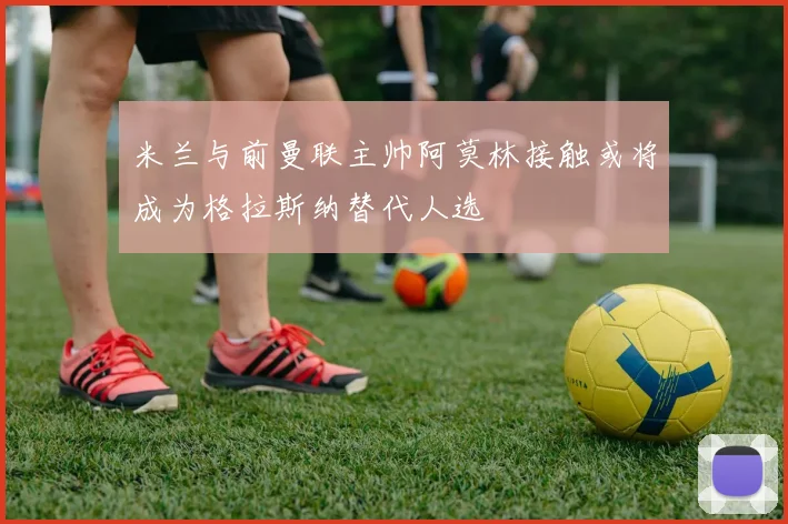 米兰与前曼联主帅阿莫林接触或将成为格拉斯纳替代人选