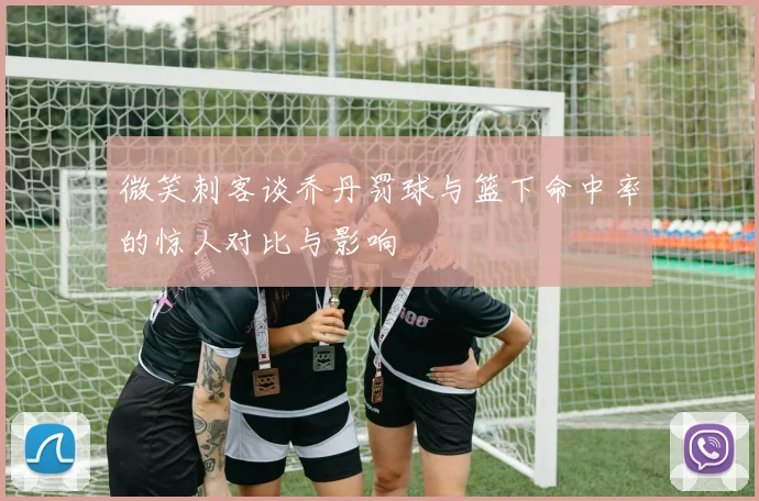 微笑刺客谈乔丹罚球与篮下命中率的惊人对比与影响