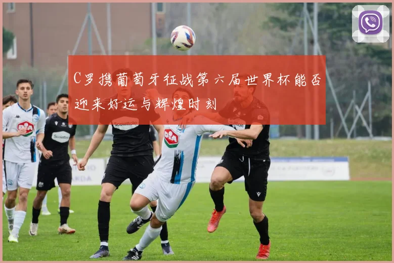 C罗携葡萄牙征战第六届世界杯能否迎来好运与辉煌时刻