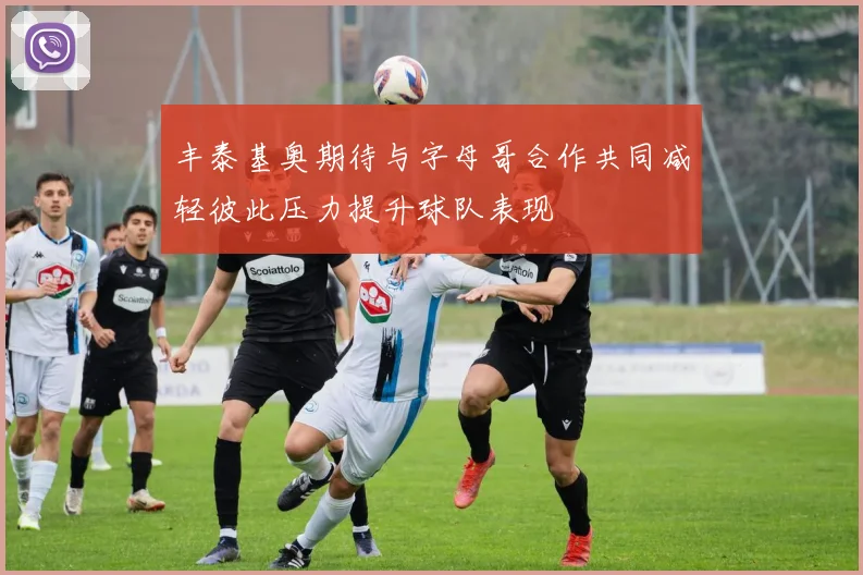 丰泰基奥期待与字母哥合作共同减轻彼此压力提升球队表现