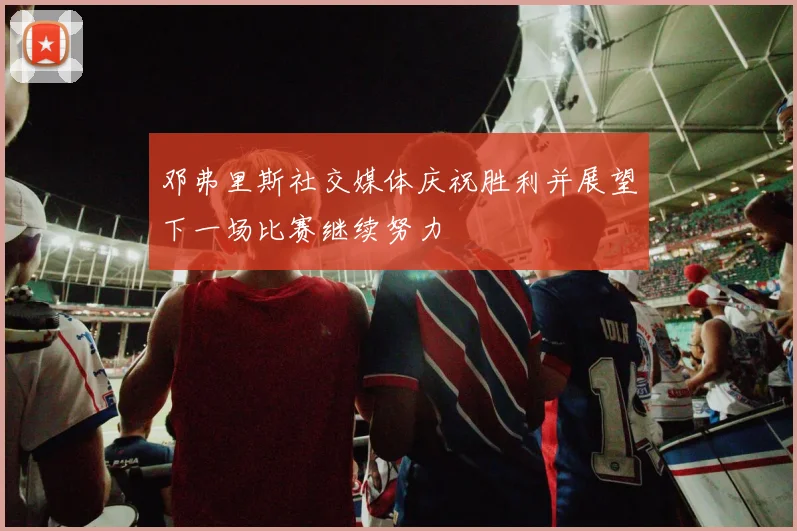 邓弗里斯社交媒体庆祝胜利并展望下一场比赛继续努力