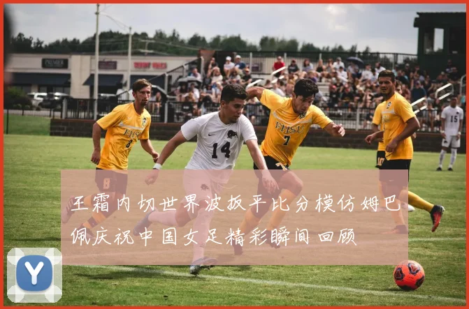王霜内切世界波扳平比分模仿姆巴佩庆祝中国女足精彩瞬间回顾