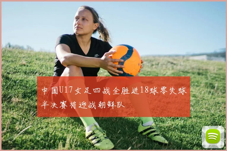 中国U17女足四战全胜进18球零失球半决赛将迎战朝鲜队