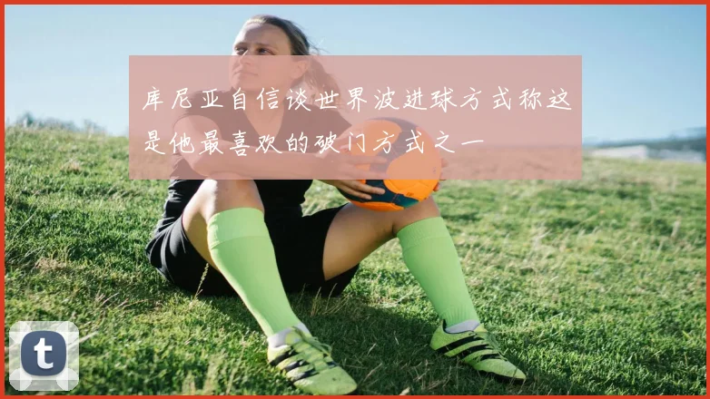 库尼亚自信谈世界波进球方式称这是他最喜欢的破门方式之一