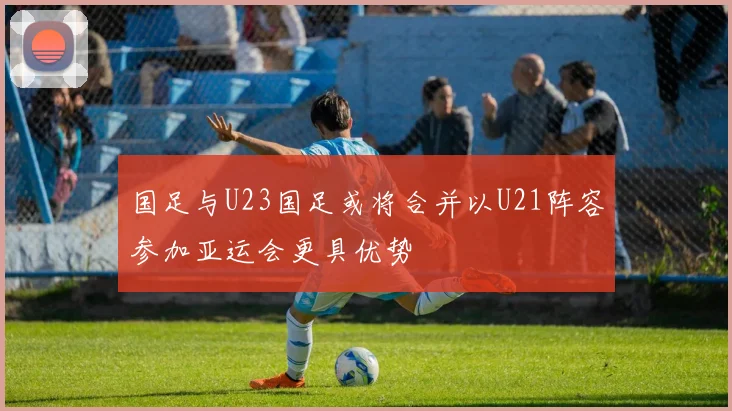 国足与U23国足或将合并以U21阵容参加亚运会更具优势
