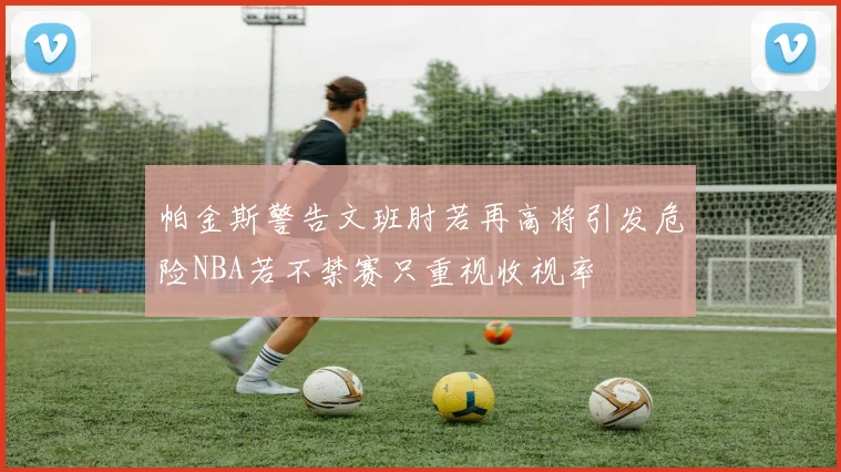 帕金斯警告文班肘若再高将引发危险NBA若不禁赛只重视收视率