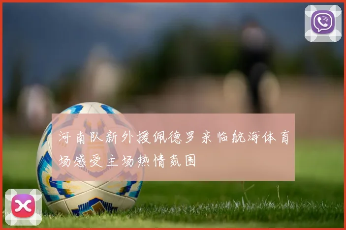 河南队新外援佩德罗亲临航海体育场感受主场热情氛围