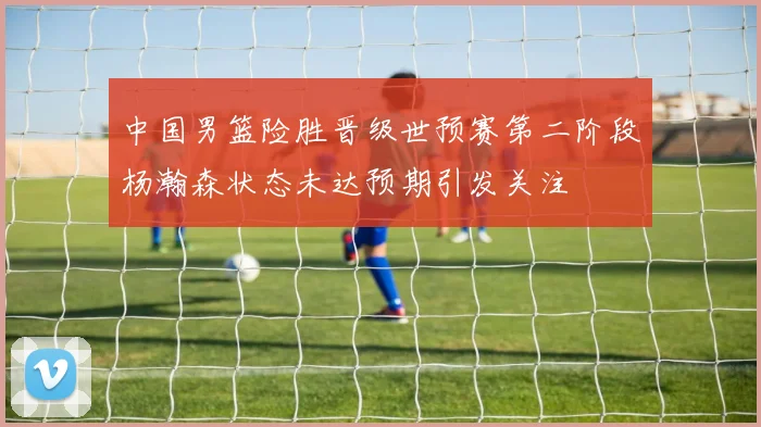 中国男篮险胜晋级世预赛第二阶段杨瀚森状态未达预期引发关注