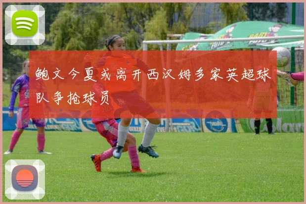 鲍文今夏或离开西汉姆多家英超球队争抢球员