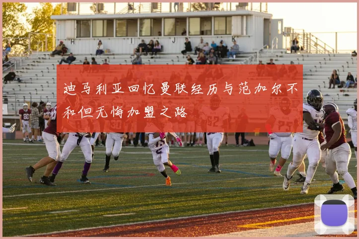 迪马利亚回忆曼联经历与范加尔不和但无悔加盟之路