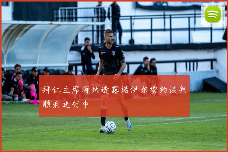 拜仁主席海纳透露诺伊尔续约谈判顺利进行中