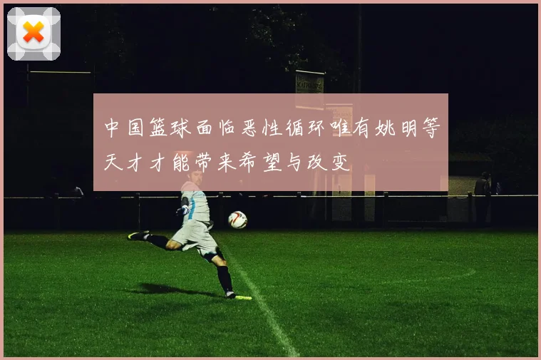 中国篮球面临恶性循环唯有姚明等天才才能带来希望与改变