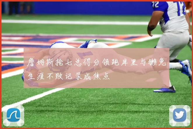 詹姆斯抢七总得分领跑库里与獭兔生涯不败记录成焦点