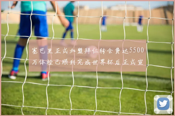 塞巴里正式加盟拜仁转会费达5500万体检已顺利完成世界杯后正式宣布