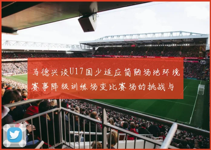 马德兴谈U17国少适应简陋场地环境赛事降级训练场变比赛场的挑战与应对
