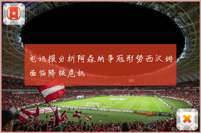 电讯报分析阿森纳争冠形势西汉姆面临降级危机
