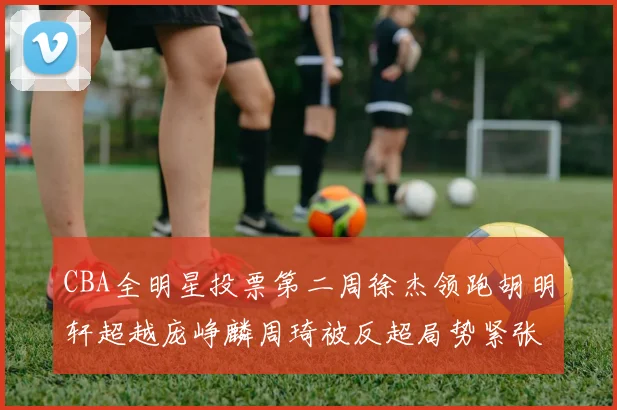 CBA全明星投票第二周徐杰领跑胡明轩超越庞峥麟周琦被反超局势紧张