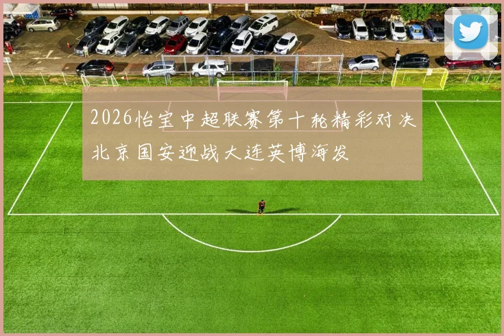 2026怡宝中超联赛第十轮精彩对决北京国安迎战大连英博海发