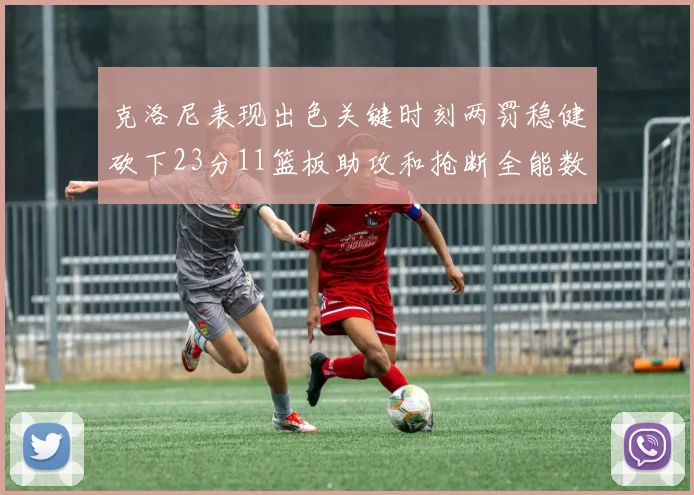 克洛尼表现出色关键时刻两罚稳健砍下23分11篮板助攻和抢断全能数据