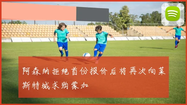 阿森纳拒绝首份报价后将再次向莱斯特城求购蒙加