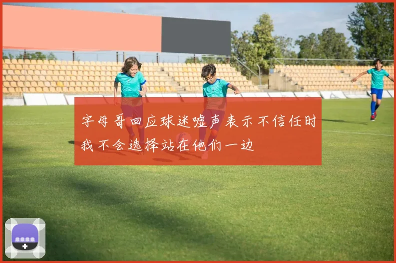 字母哥回应球迷嘘声表示不信任时我不会选择站在他们一边