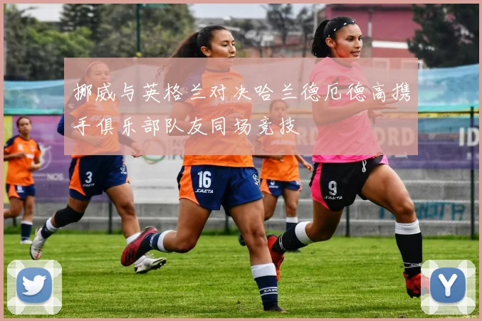 挪威与英格兰对决哈兰德厄德高携手俱乐部队友同场竞技